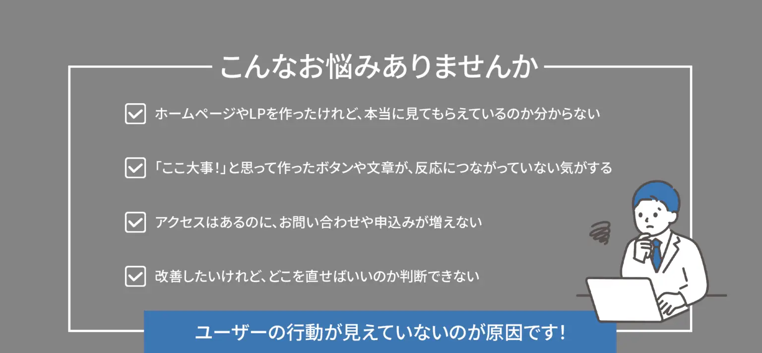 こんなお悩みありませんか？ ホームページやLPを作ったけれど、本当に見てもらえているのか分からない。「ここ大事！」と思って作ったボタンや文章が、反応につながっていない気がする。 アクセスはあるのに、お問い合わせや申込みが増えない。 改善したいけれど、どこを直せばいいのか判断できない。 →その原因、ユーザーの行動が“見えていない”かもしれませんv
